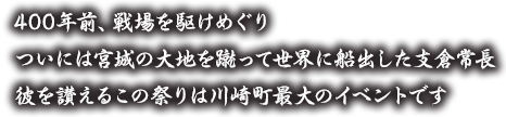 400年前、戦場を駆けめぐり、ついには宮城の大地を蹴って世界に船出した支倉常長。彼を讃えるこの祭りは川崎町最大のイベントです